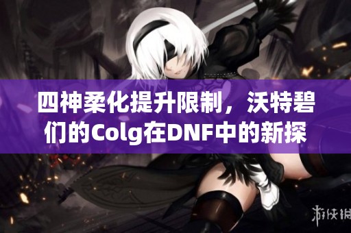 四神柔化提升限制，沃特碧们的Colg在DNF中的新探索与心得分享