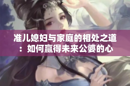 准儿媳妇与家庭的相处之道：如何赢得未来公婆的心