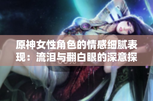 原神女性角色的情感细腻表现：流泪与翻白眼的深意探讨