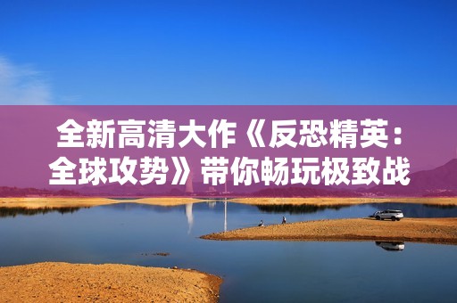 全新高清大作《反恐精英：全球攻势》带你畅玩极致战斗体验