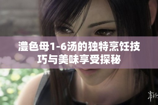 澧色母1-6汤的独特烹饪技巧与美味享受探秘