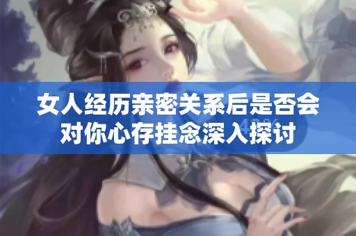 女人经历亲密关系后是否会对你心存挂念深入探讨