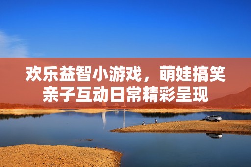 欢乐益智小游戏，萌娃搞笑亲子互动日常精彩呈现