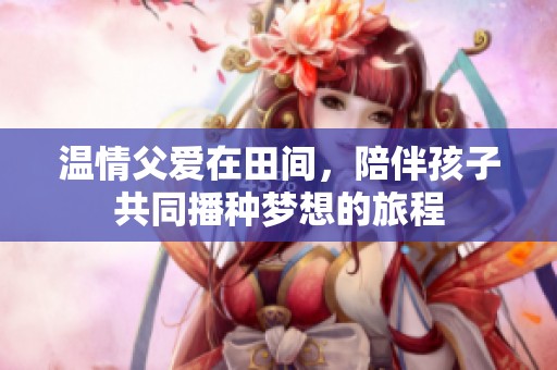 温情父爱在田间，陪伴孩子共同播种梦想的旅程