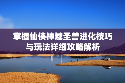 掌握仙侠神域圣兽进化技巧与玩法详细攻略解析