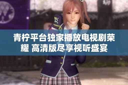 青柠平台独家播放电视剧荣耀 高清版尽享视听盛宴
