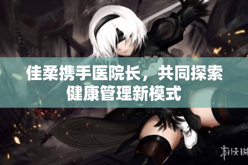 佳柔携手医院长，共同探索健康管理新模式