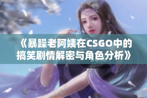 《暴躁老阿姨在CSGO中的搞笑剧情解密与角色分析》