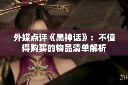 外媒点评《黑神话》：不值得购买的物品清单解析