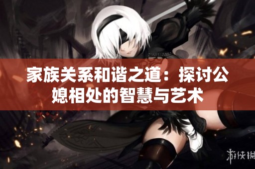 家族关系和谐之道：探讨公媳相处的智慧与艺术
