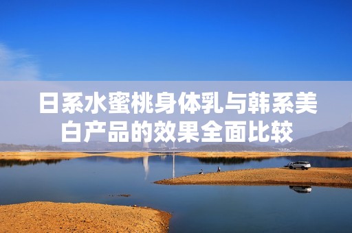日系水蜜桃身体乳与韩系美白产品的效果全面比较