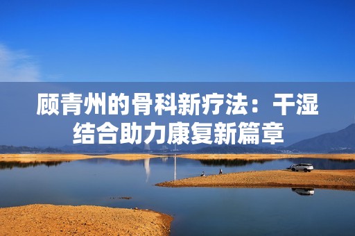顾青州的骨科新疗法：干湿结合助力康复新篇章