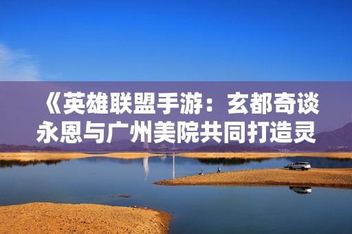《英雄联盟手游：玄都奇谈永恩与广州美院共同打造灵动出城特效》
