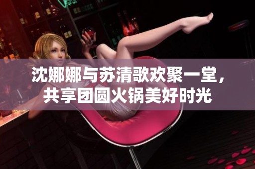 沈娜娜与苏清歌欢聚一堂，共享团圆火锅美好时光