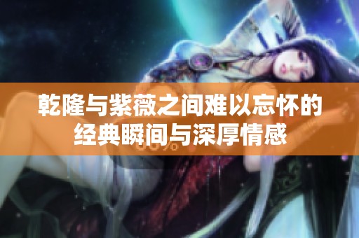 乾隆与紫薇之间难以忘怀的经典瞬间与深厚情感