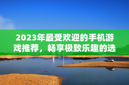 2023年最受欢迎的手机游戏推荐，畅享极致乐趣的选择
