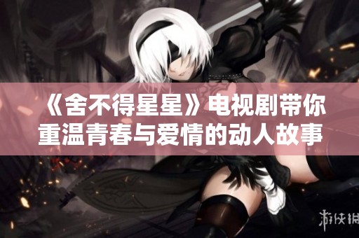 《舍不得星星》电视剧带你重温青春与爱情的动人故事