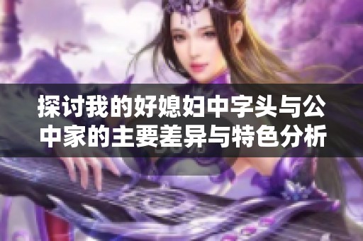 探讨我的好媳妇中字头与公中家的主要差异与特色分析