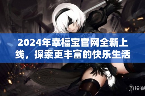 2024年幸福宝官网全新上线，探索更丰富的快乐生活世界
