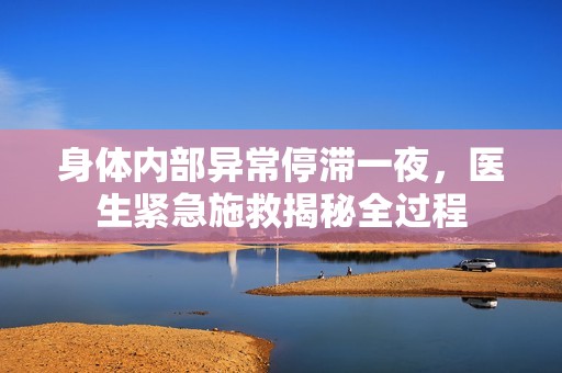 身体内部异常停滞一夜，医生紧急施救揭秘全过程