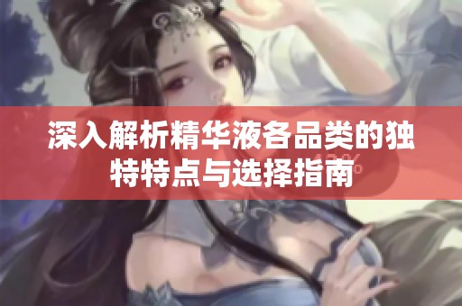 深入解析精华液各品类的独特特点与选择指南