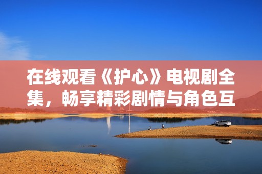 在线观看《护心》电视剧全集，畅享精彩剧情与角色互动