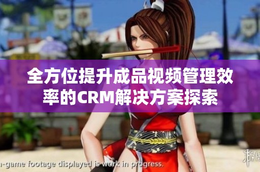 全方位提升成品视频管理效率的CRM解决方案探索