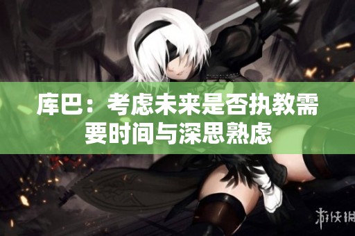 库巴：考虑未来是否执教需要时间与深思熟虑