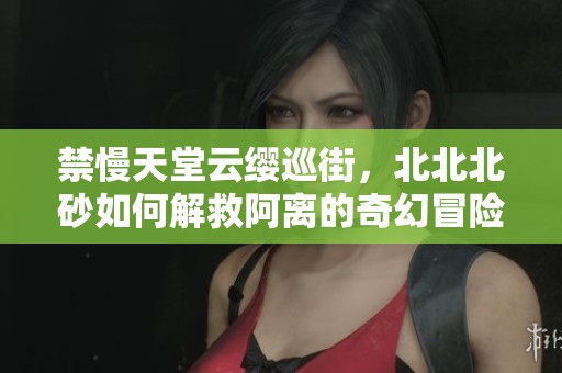 禁慢天堂云缨巡街，北北北砂如何解救阿离的奇幻冒险