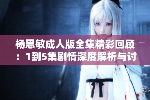 杨思敏成人版全集精彩回顾：1到5集剧情深度解析与讨论