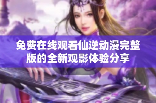 免费在线观看仙逆动漫完整版的全新观影体验分享