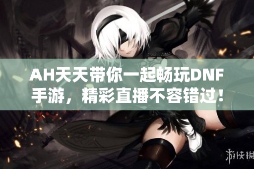 AH天天带你一起畅玩DNF手游，精彩直播不容错过！