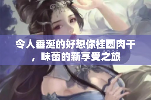 令人垂涎的好想你桂圆肉干，味蕾的新享受之旅