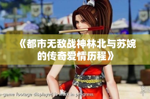 《都市无敌战神林北与苏婉的传奇爱情历程》