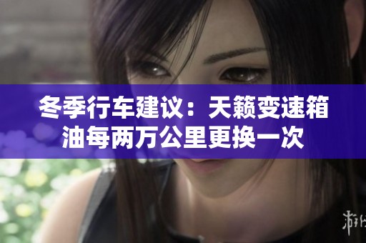 冬季行车建议：天籁变速箱油每两万公里更换一次