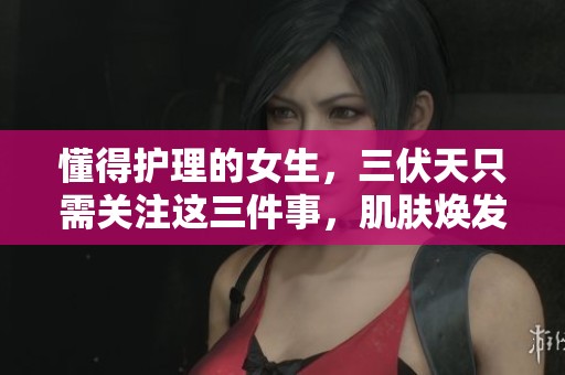 懂得护理的女生，三伏天只需关注这三件事，肌肤焕发生机