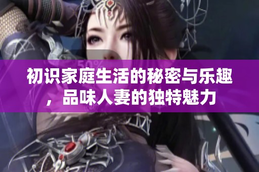 初识家庭生活的秘密与乐趣，品味人妻的独特魅力