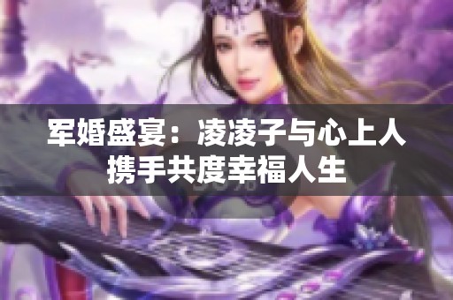 军婚盛宴：凌凌子与心上人携手共度幸福人生