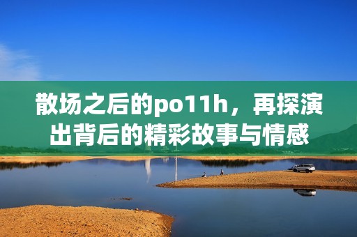 散场之后的po11h，再探演出背后的精彩故事与情感