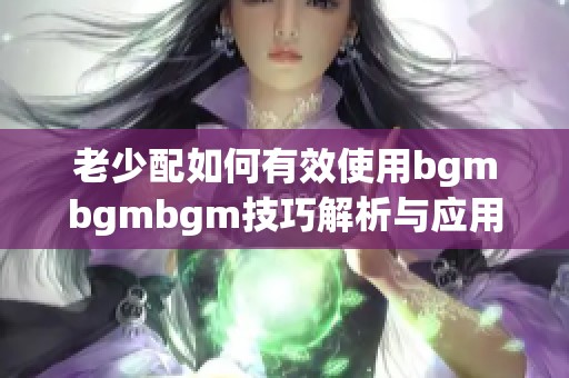 老少配如何有效使用bgmbgmbgm技巧解析与应用指南