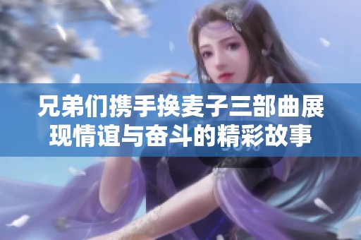 兄弟们携手换麦子三部曲展现情谊与奋斗的精彩故事