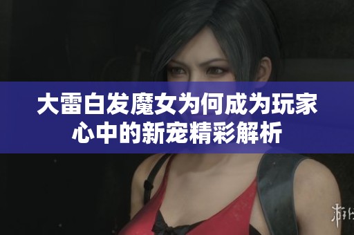 大雷白发魔女为何成为玩家心中的新宠精彩解析