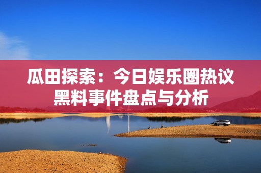 瓜田探索：今日娱乐圈热议黑料事件盘点与分析