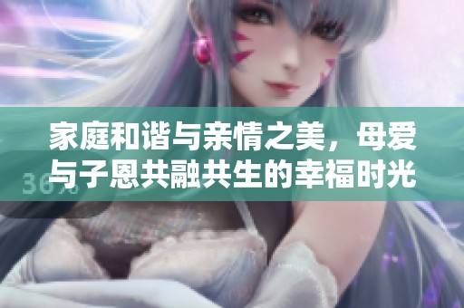 家庭和谐与亲情之美，母爱与子恩共融共生的幸福时光