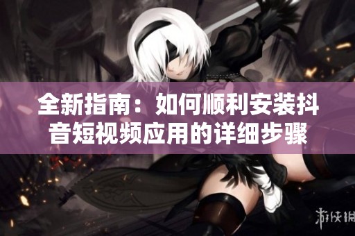 全新指南：如何顺利安装抖音短视频应用的详细步骤
