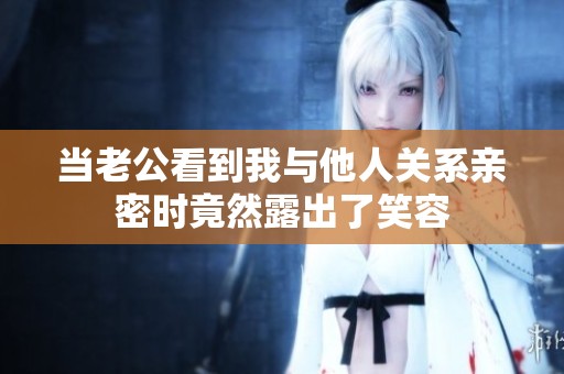 当老公看到我与他人关系亲密时竟然露出了笑容