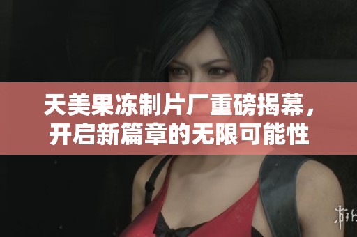 天美果冻制片厂重磅揭幕，开启新篇章的无限可能性