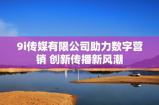 9i传媒有限公司助力数字营销 创新传播新风潮