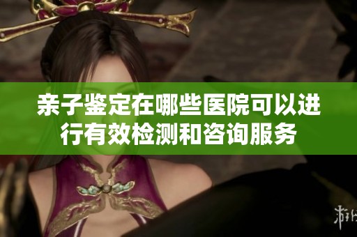亲子鉴定在哪些医院可以进行有效检测和咨询服务