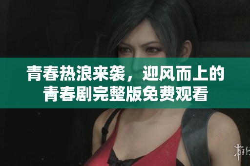 青春热浪来袭，迎风而上的青春剧完整版免费观看